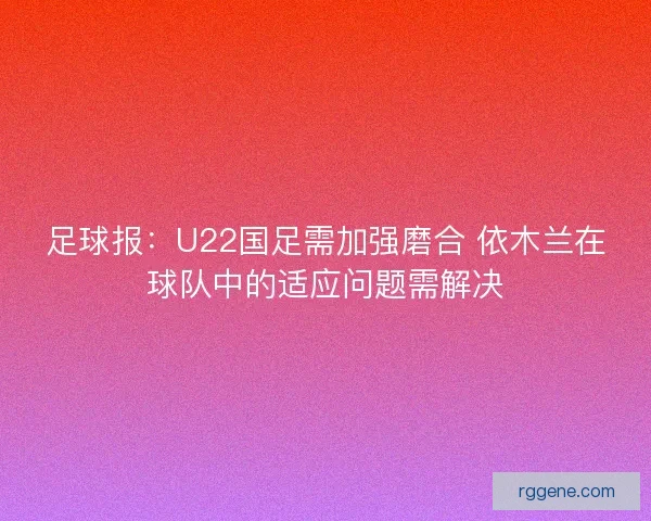 足球报：U22国足需加强磨合 依木兰在球队中的适应问题需解决