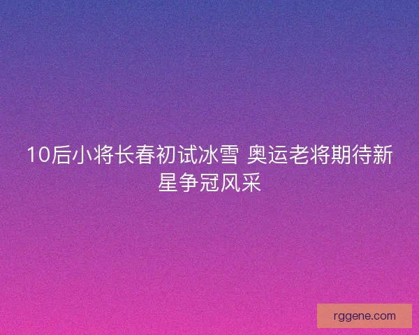 10后小将长春初试冰雪 奥运老将期待新星争冠风采