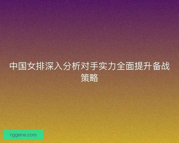 中国女排深入分析对手实力全面提升备战策略