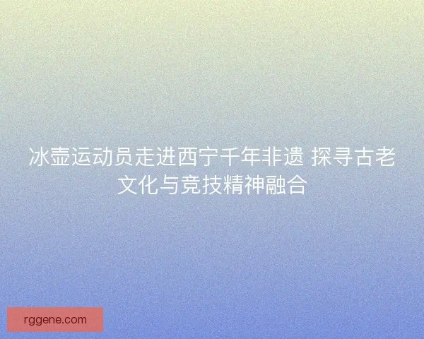 冰壶运动员走进西宁千年非遗 探寻古老文化与竞技精神融合