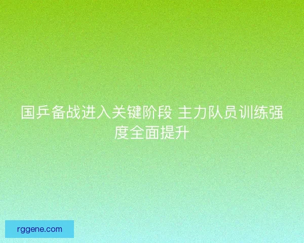 国乒备战进入关键阶段 主力队员训练强度全面提升