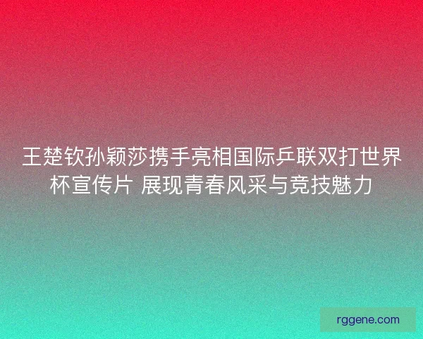 王楚钦孙颖莎携手亮相国际乒联双打世界杯宣传片 展现青春风采与竞技魅力 王楚钦孙颖莎携手亮相国际乒联双打世界杯宣传片 展现青春风采与竞技魅力