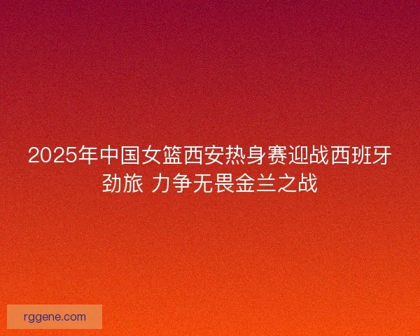 2025年中国女篮西安热身赛迎战西班牙劲旅 力争无畏金兰之战