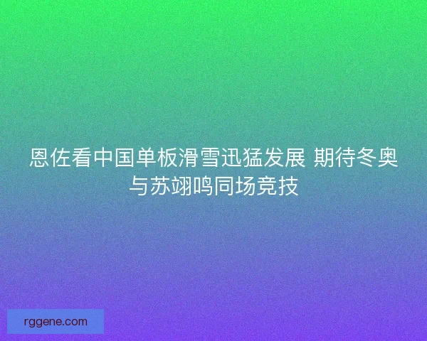 恩佐看中国单板滑雪迅猛发展 期待冬奥与苏翊鸣同场竞技