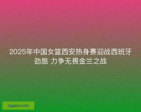 2025年中国女篮西安热身赛迎战西班牙劲旅 力争无畏金兰之战