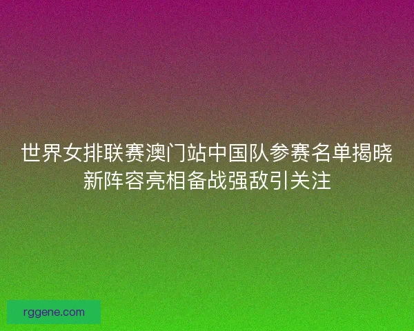 世界女排联赛澳门站中国队参赛名单揭晓新阵容亮相备战强敌引关注
