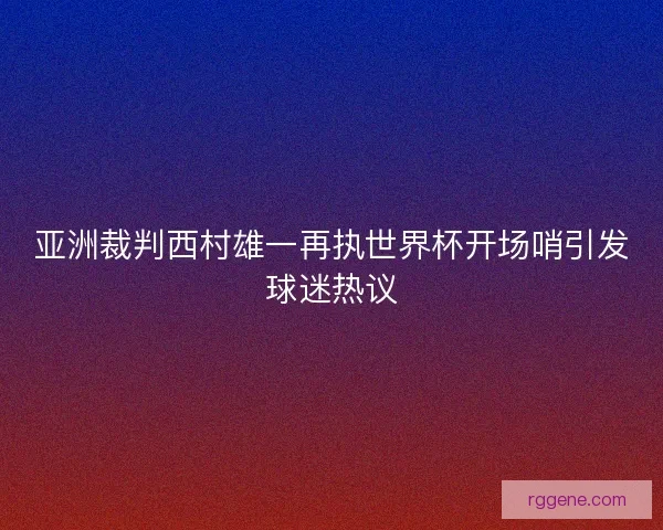 亚洲裁判西村雄一再执世界杯开场哨引发球迷热议 亚洲裁判西村雄一再执世界杯开场哨引发球迷热议