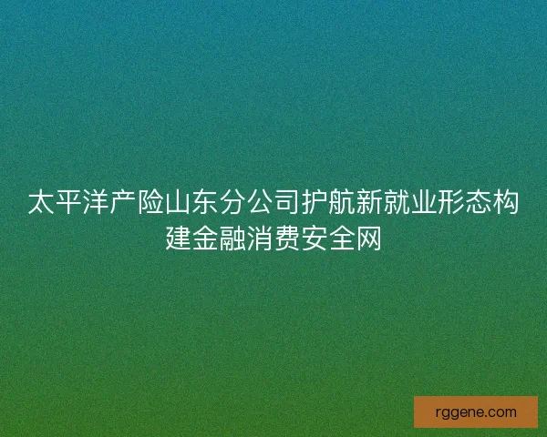 太平洋产险山东分公司护航新就业形态构建金融消费安全网 太平洋产险山东分公司护航新就业形态构建金融消费安全网