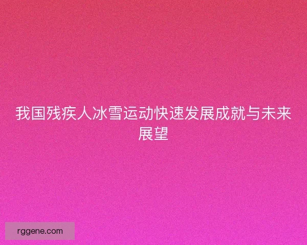 我国残疾人冰雪运动快速发展成就与未来展望 我国残疾人冰雪运动快速发展成就与未来展望