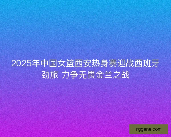 2025年中国女篮西安热身赛迎战西班牙劲旅 力争无畏金兰之战