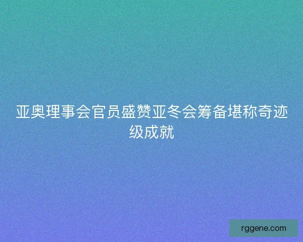 亚奥理事会官员盛赞亚冬会筹备堪称奇迹级成就