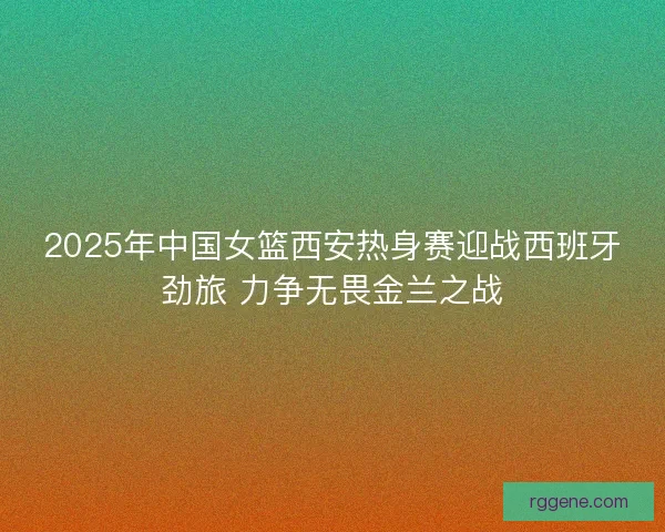 2025年中国女篮西安热身赛迎战西班牙劲旅 力争无畏金兰之战