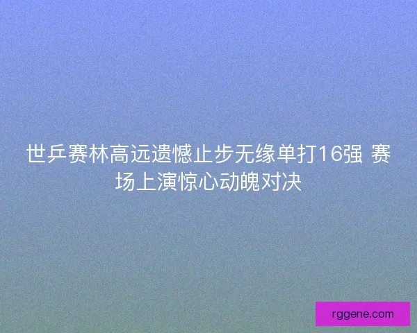 世乒赛林高远遗憾止步无缘单打16强 赛场上演惊心动魄对决