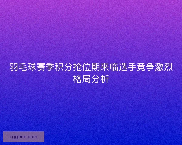 羽毛球赛季积分抢位期来临选手竞争激烈格局分析 羽毛球赛季积分抢位期来临选手竞争激烈格局分析