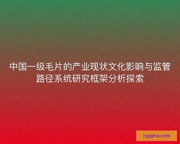 中国一级毛片的产业现状文化影响与监管路径系统研究框架分析探索 中国一级毛片的产业现状文化影响与监管路径系统研究框架分析探索