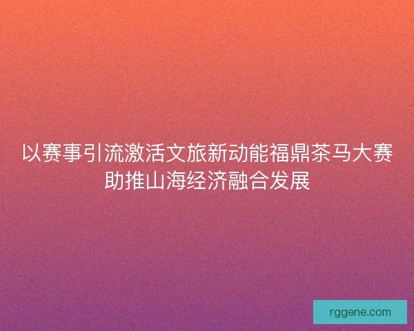 以赛事引流激活文旅新动能福鼎茶马大赛助推山海经济融合发展 以赛事引流激活文旅新动能福鼎茶马大赛助推山海经济融合发展