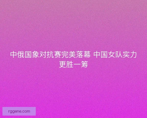 中俄国象对抗赛完美落幕 中国女队实力更胜一筹 中俄国象对抗赛完美落幕 中国女队实力更胜一筹